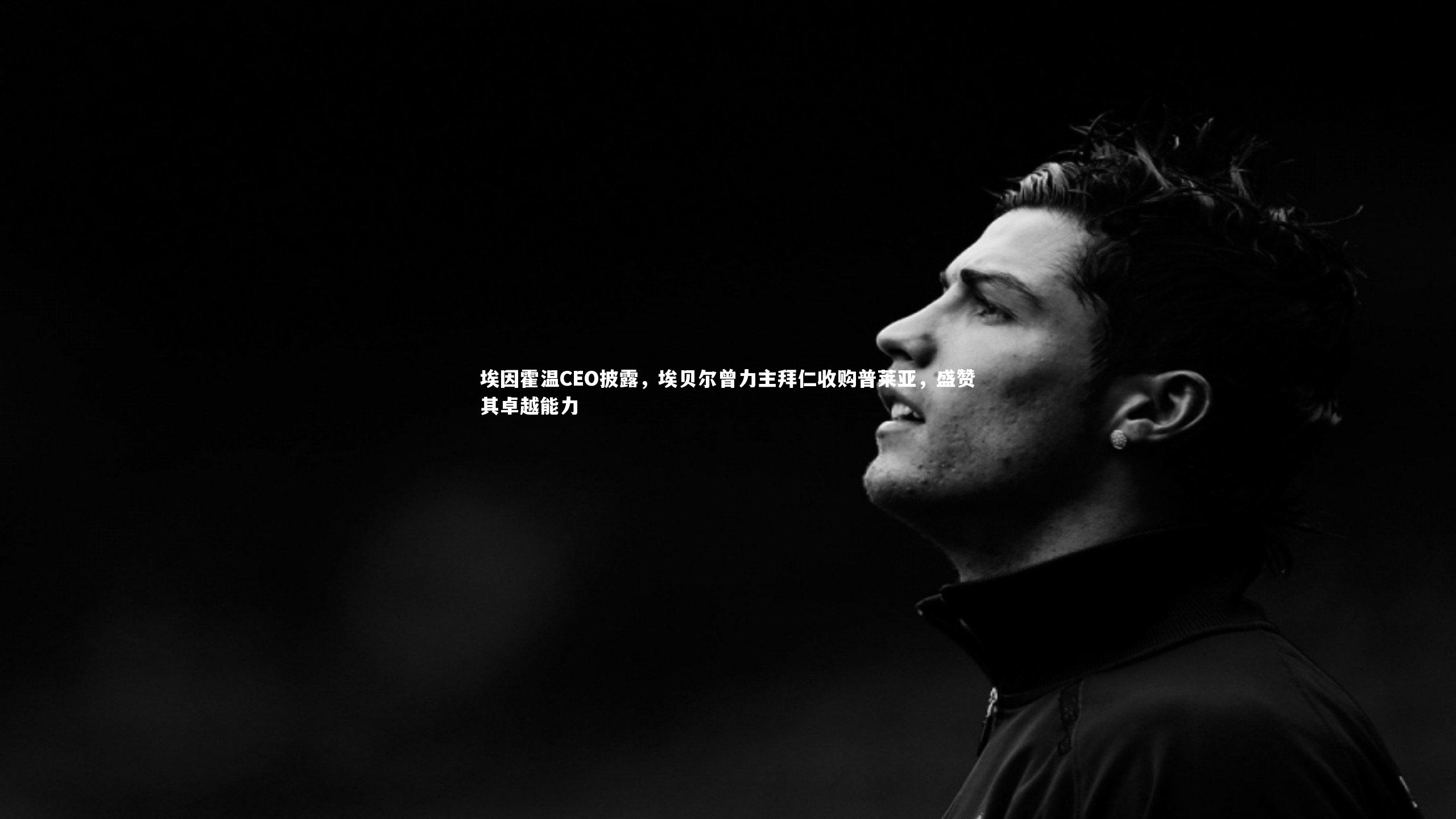 埃因霍温CEO披露,埃贝尔曾力主拜仁收购普莱亚,盛赞其卓越能力