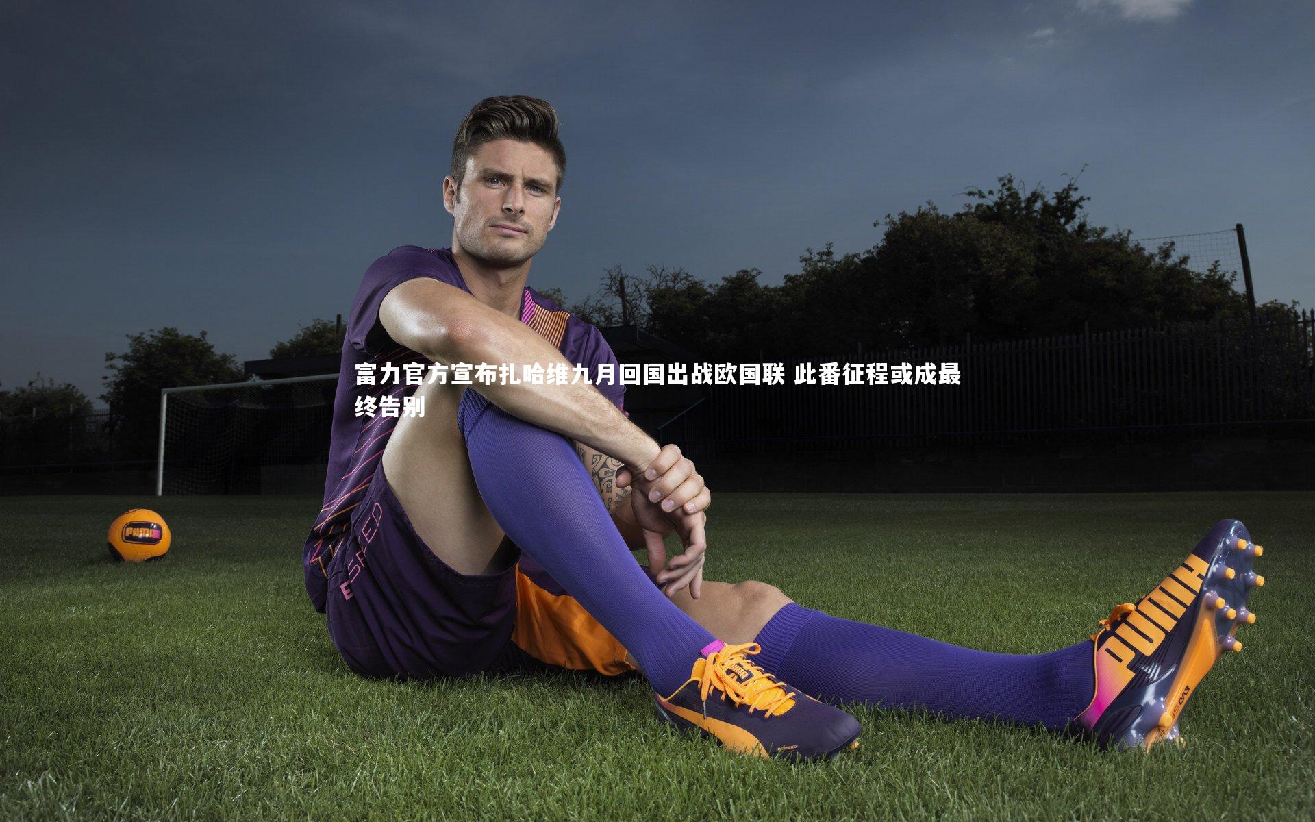 友博体育官网入口|富力官方宣布扎哈维九月回国出战欧国联 此番征程或成最终告别